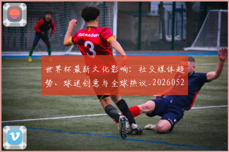 世界杯最新文化影响:社交媒体趋势、球迷创意与全球热议_20260526125714