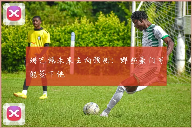 姆巴佩未来去向预测：哪些豪门可能签下他