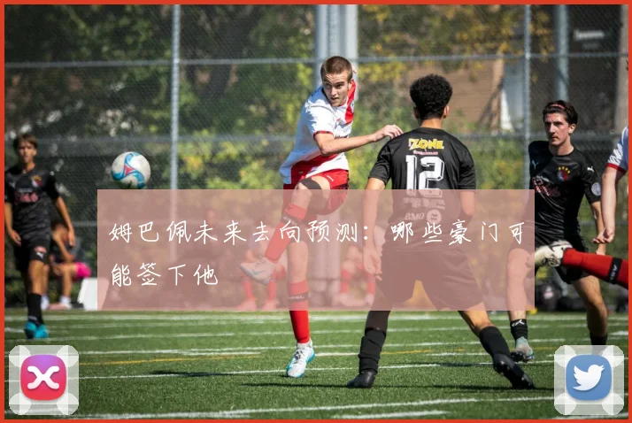姆巴佩未来去向预测：哪些豪门可能签下他