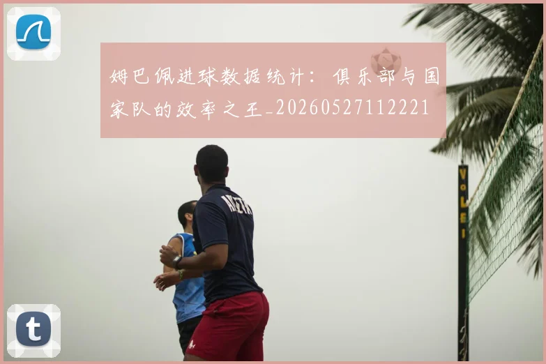 姆巴佩进球数据统计：俱乐部与国家队的效率之王_20260527112221