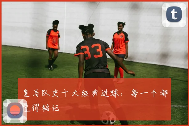 皇马队史十大经典进球,每一个都值得铭记