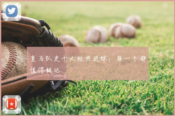 皇马队史十大经典进球,每一个都值得铭记