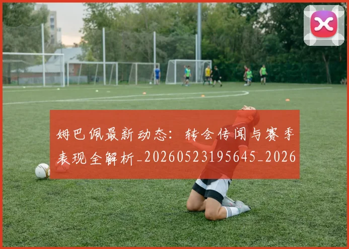 姆巴佩最新动态:转会传闻与赛季表现全解析_20260523195645_20260609170856