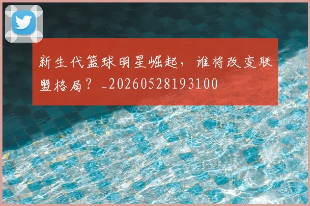 新生代篮球明星崛起,谁将改变联盟格局?_20260528193100