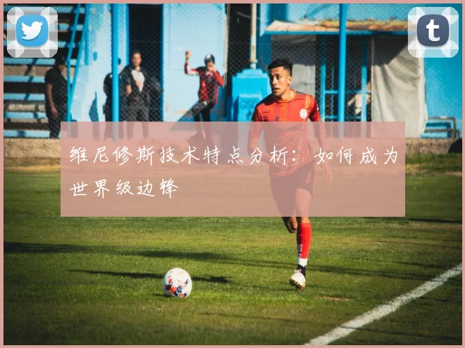 维尼修斯技术特点分析:如何成为世界级边锋