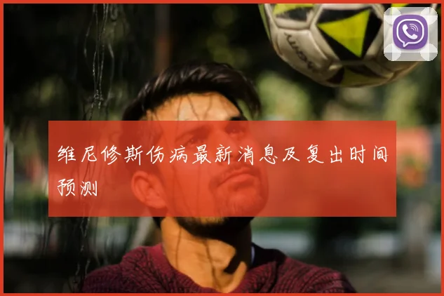 维尼修斯伤病最新消息及复出时间预测